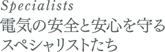 Specialists 電気の安全と安心を守るスペシャリストたち